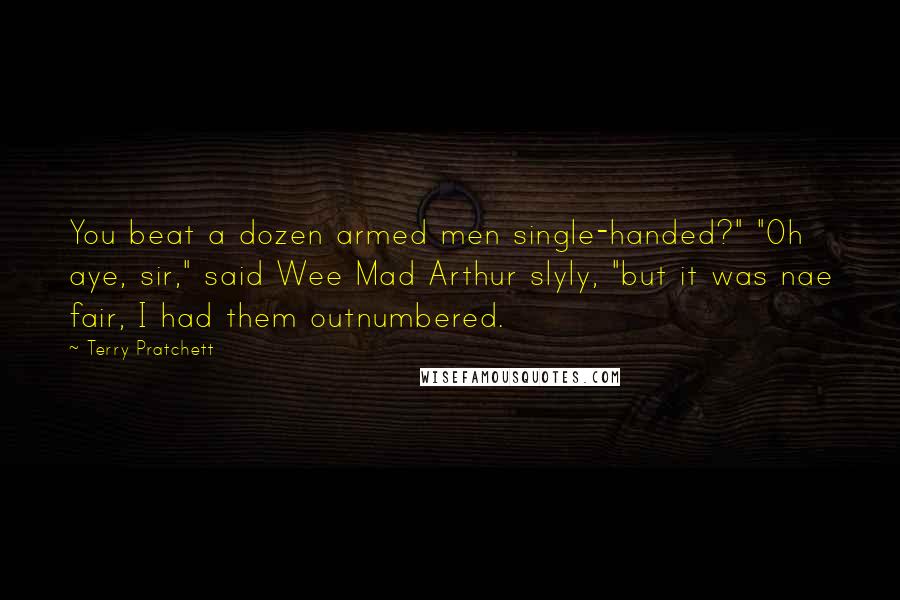 Terry Pratchett Quotes: You beat a dozen armed men single-handed?" "Oh aye, sir," said Wee Mad Arthur slyly, "but it was nae fair, I had them outnumbered.