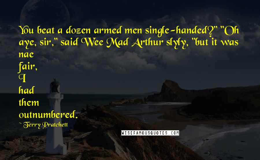 Terry Pratchett Quotes: You beat a dozen armed men single-handed?" "Oh aye, sir," said Wee Mad Arthur slyly, "but it was nae fair, I had them outnumbered.