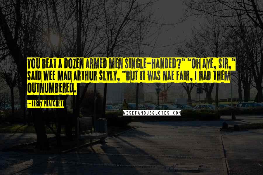 Terry Pratchett Quotes: You beat a dozen armed men single-handed?" "Oh aye, sir," said Wee Mad Arthur slyly, "but it was nae fair, I had them outnumbered.