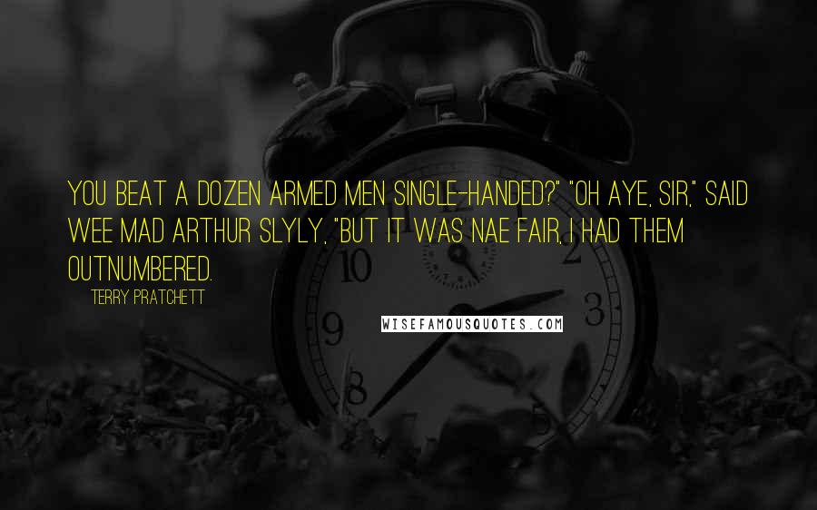 Terry Pratchett Quotes: You beat a dozen armed men single-handed?" "Oh aye, sir," said Wee Mad Arthur slyly, "but it was nae fair, I had them outnumbered.