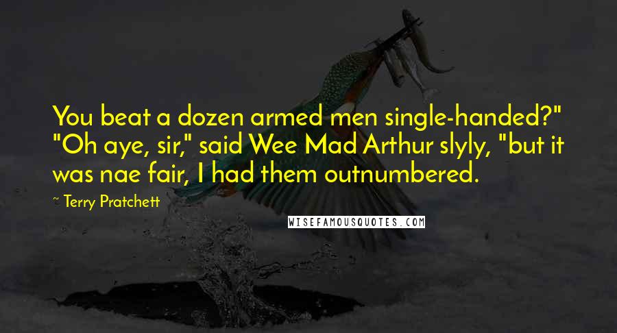 Terry Pratchett Quotes: You beat a dozen armed men single-handed?" "Oh aye, sir," said Wee Mad Arthur slyly, "but it was nae fair, I had them outnumbered.