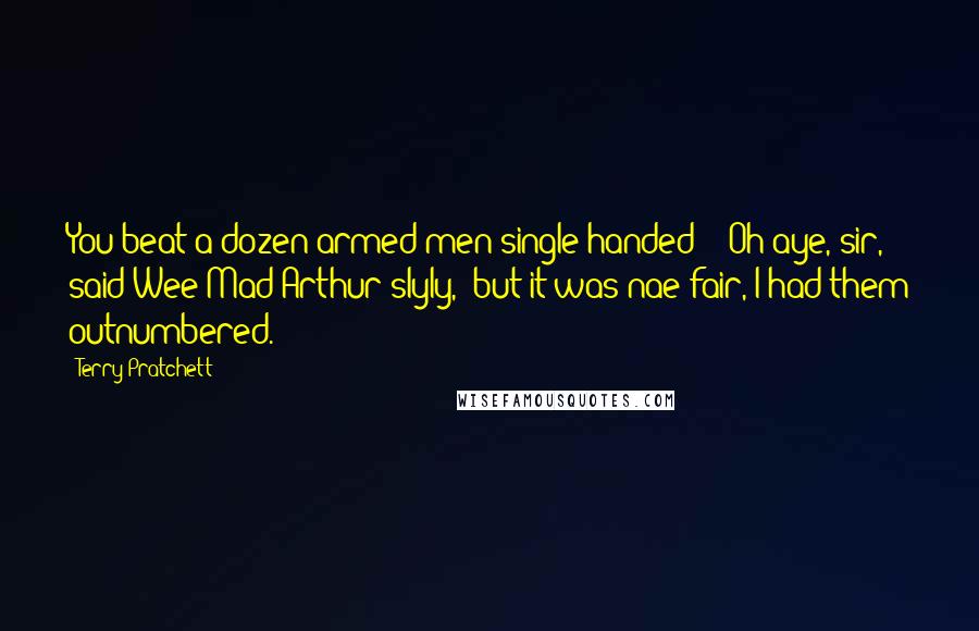 Terry Pratchett Quotes: You beat a dozen armed men single-handed?" "Oh aye, sir," said Wee Mad Arthur slyly, "but it was nae fair, I had them outnumbered.