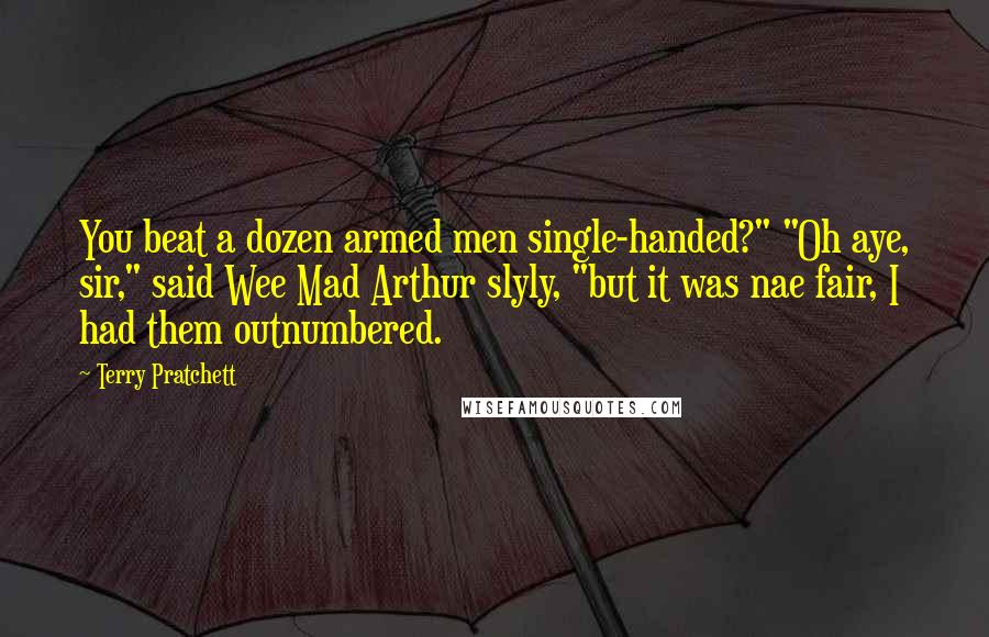 Terry Pratchett Quotes: You beat a dozen armed men single-handed?" "Oh aye, sir," said Wee Mad Arthur slyly, "but it was nae fair, I had them outnumbered.