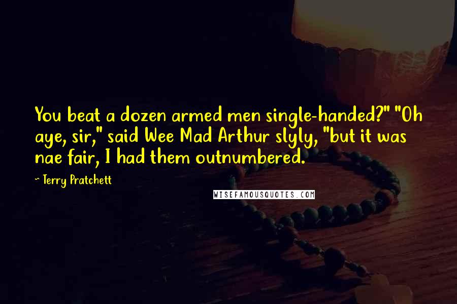 Terry Pratchett Quotes: You beat a dozen armed men single-handed?" "Oh aye, sir," said Wee Mad Arthur slyly, "but it was nae fair, I had them outnumbered.