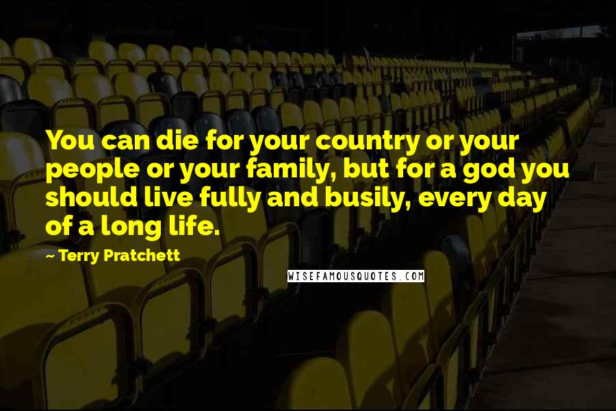 Terry Pratchett Quotes: You can die for your country or your people or your family, but for a god you should live fully and busily, every day of a long life.