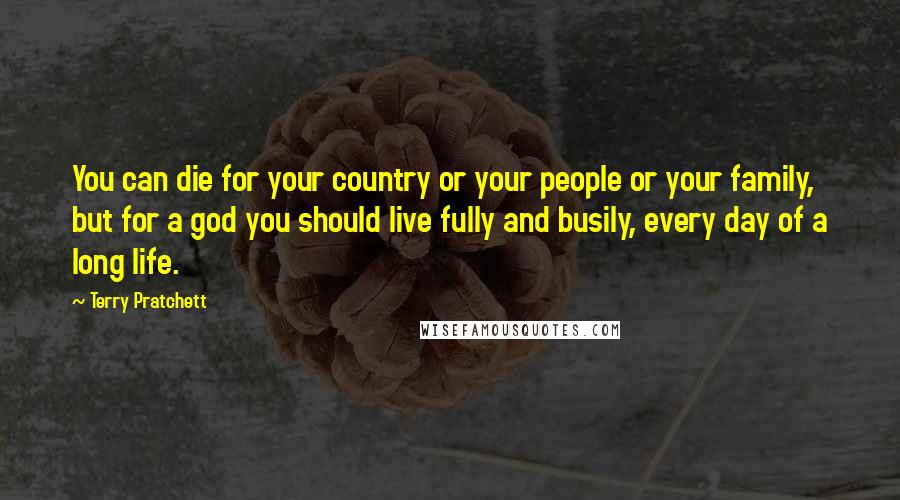 Terry Pratchett Quotes: You can die for your country or your people or your family, but for a god you should live fully and busily, every day of a long life.