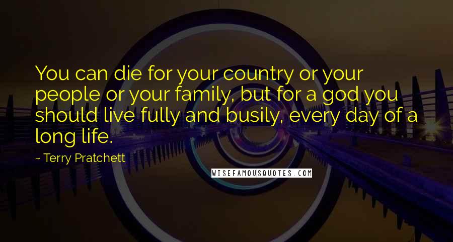 Terry Pratchett Quotes: You can die for your country or your people or your family, but for a god you should live fully and busily, every day of a long life.