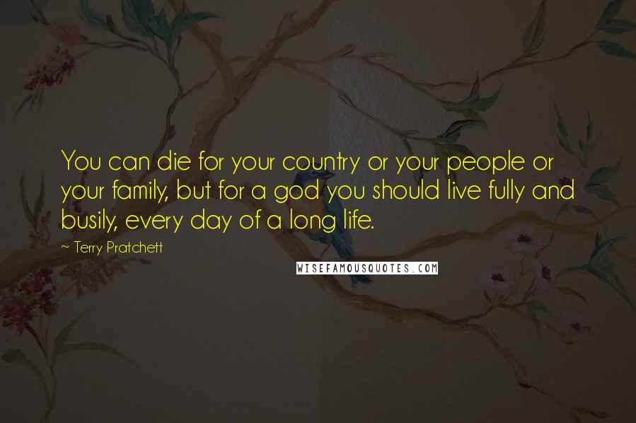 Terry Pratchett Quotes: You can die for your country or your people or your family, but for a god you should live fully and busily, every day of a long life.