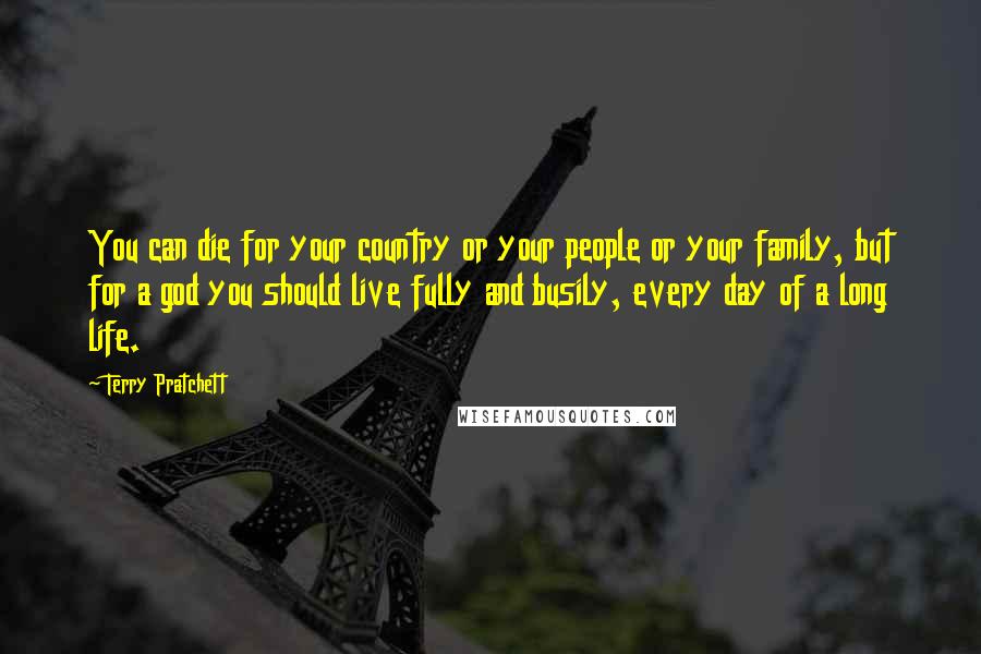 Terry Pratchett Quotes: You can die for your country or your people or your family, but for a god you should live fully and busily, every day of a long life.