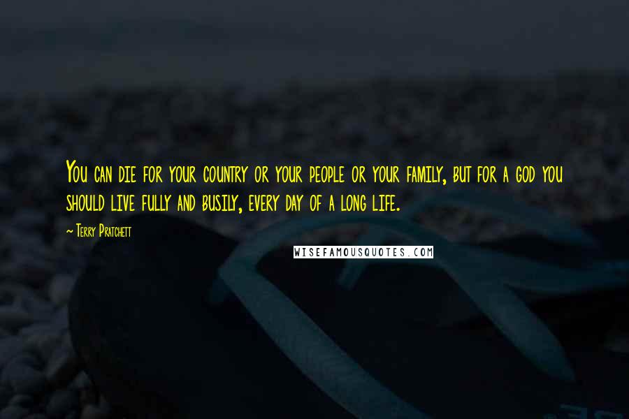Terry Pratchett Quotes: You can die for your country or your people or your family, but for a god you should live fully and busily, every day of a long life.