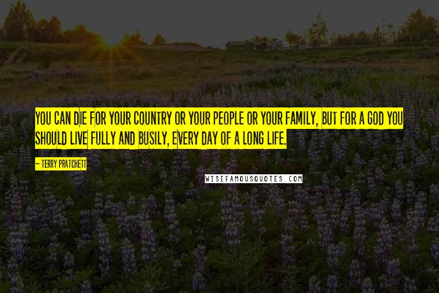 Terry Pratchett Quotes: You can die for your country or your people or your family, but for a god you should live fully and busily, every day of a long life.