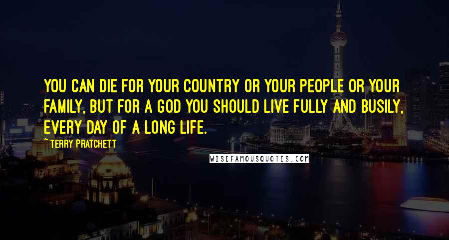 Terry Pratchett Quotes: You can die for your country or your people or your family, but for a god you should live fully and busily, every day of a long life.