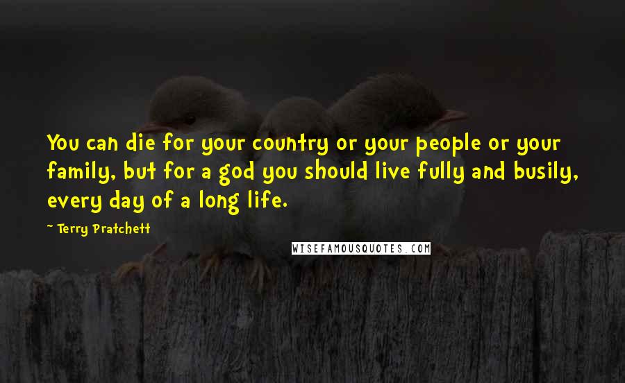 Terry Pratchett Quotes: You can die for your country or your people or your family, but for a god you should live fully and busily, every day of a long life.