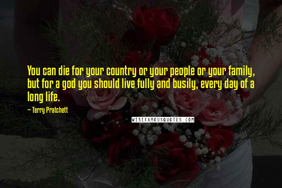 Terry Pratchett Quotes: You can die for your country or your people or your family, but for a god you should live fully and busily, every day of a long life.