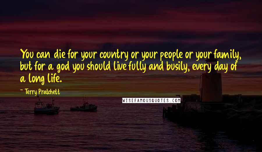 Terry Pratchett Quotes: You can die for your country or your people or your family, but for a god you should live fully and busily, every day of a long life.