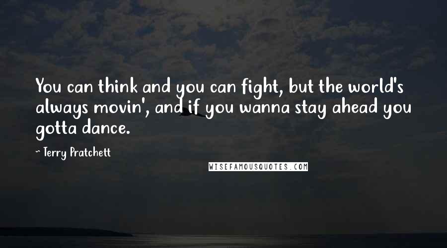 Terry Pratchett Quotes: You can think and you can fight, but the world's always movin', and if you wanna stay ahead you gotta dance.