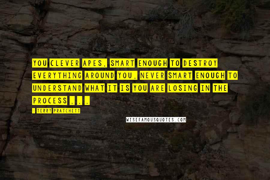 Terry Pratchett Quotes: you clever apes, smart enough to destroy everything around you, never smart enough to understand what it is you are losing in the process . . .