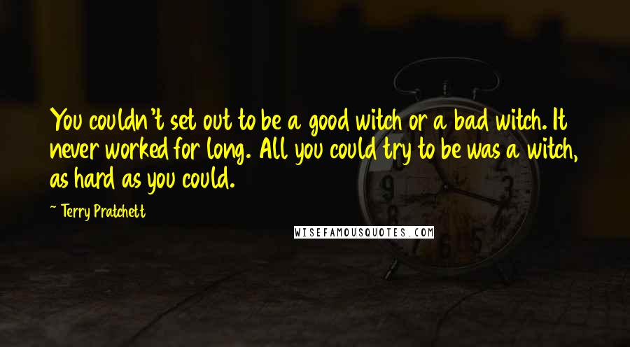 Terry Pratchett Quotes: You couldn't set out to be a good witch or a bad witch. It never worked for long. All you could try to be was a witch, as hard as you could.