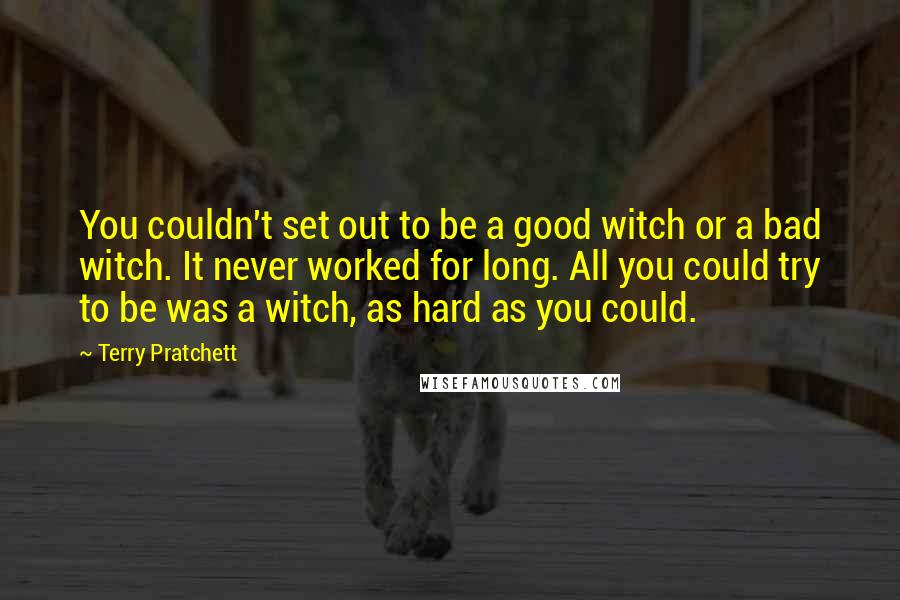 Terry Pratchett Quotes: You couldn't set out to be a good witch or a bad witch. It never worked for long. All you could try to be was a witch, as hard as you could.