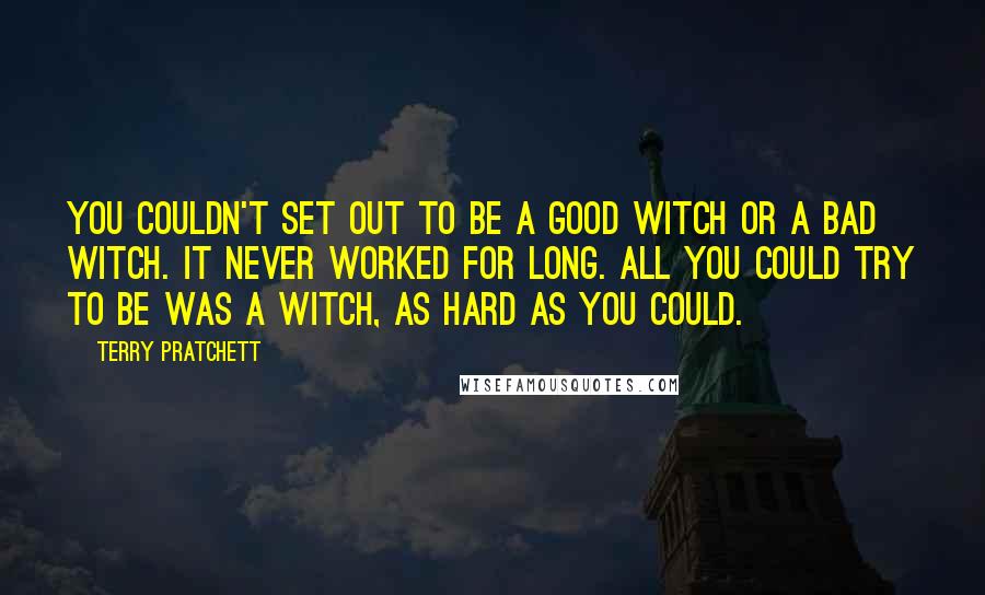 Terry Pratchett Quotes: You couldn't set out to be a good witch or a bad witch. It never worked for long. All you could try to be was a witch, as hard as you could.