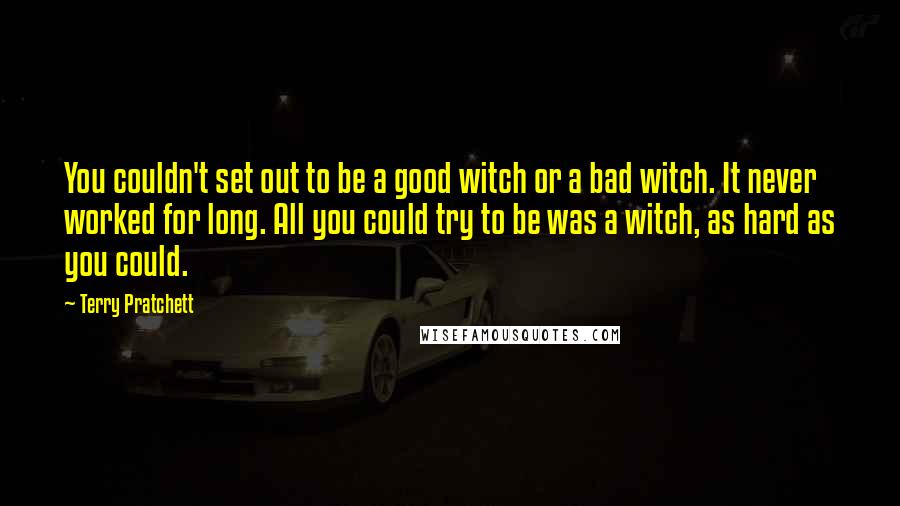 Terry Pratchett Quotes: You couldn't set out to be a good witch or a bad witch. It never worked for long. All you could try to be was a witch, as hard as you could.