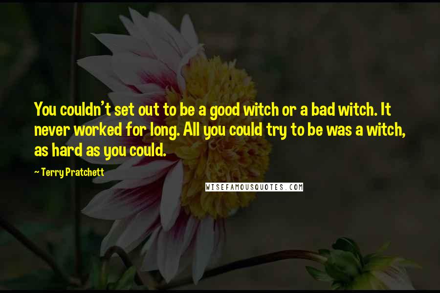 Terry Pratchett Quotes: You couldn't set out to be a good witch or a bad witch. It never worked for long. All you could try to be was a witch, as hard as you could.