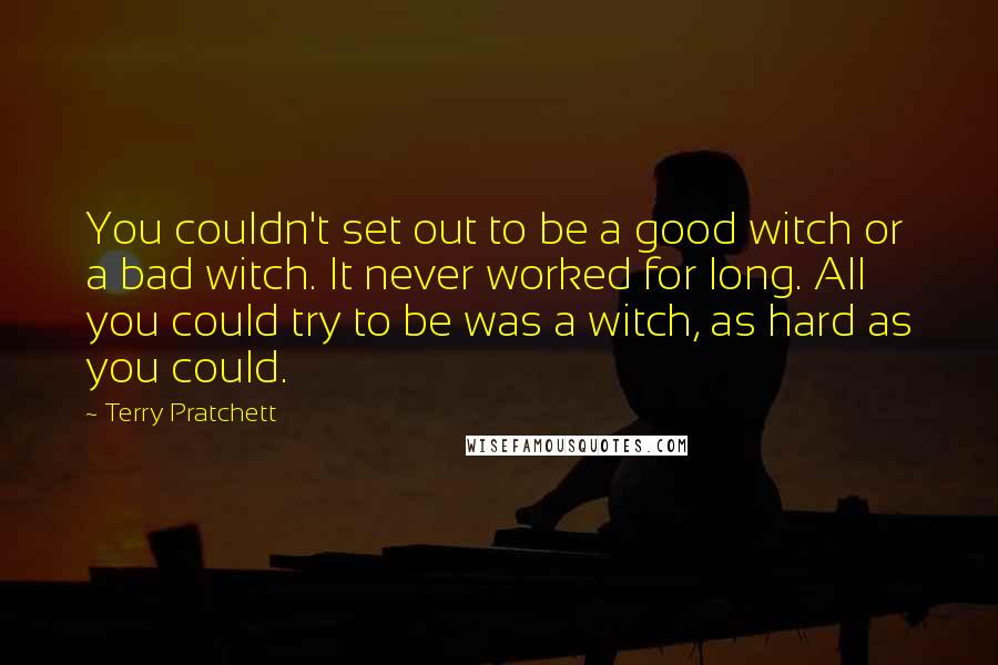 Terry Pratchett Quotes: You couldn't set out to be a good witch or a bad witch. It never worked for long. All you could try to be was a witch, as hard as you could.