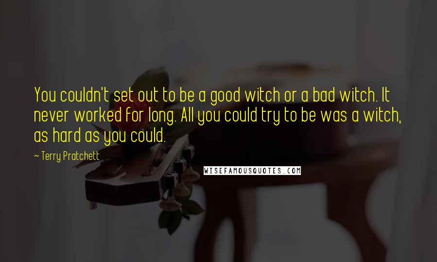 Terry Pratchett Quotes: You couldn't set out to be a good witch or a bad witch. It never worked for long. All you could try to be was a witch, as hard as you could.