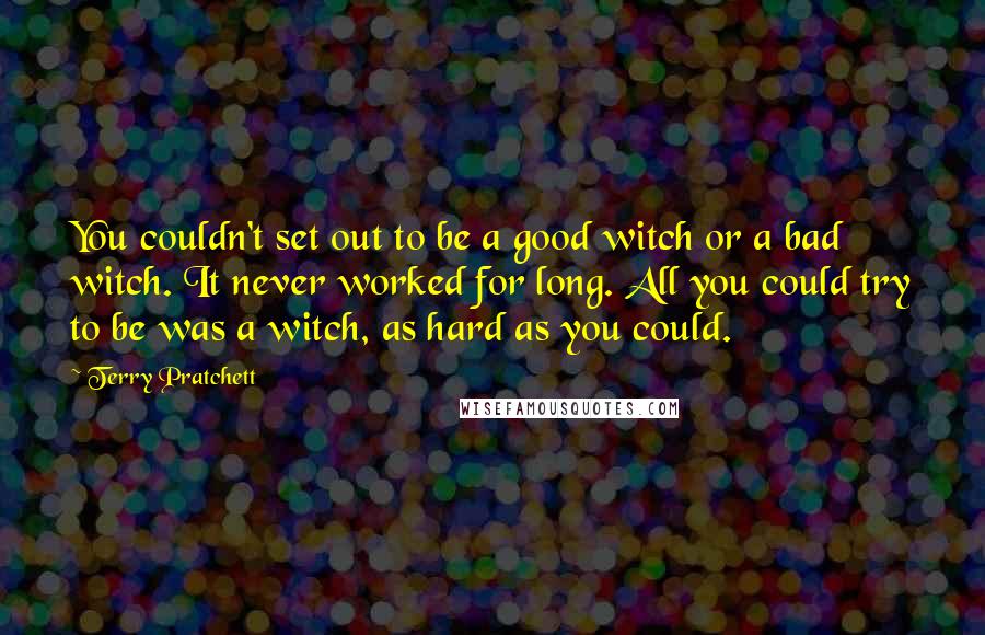 Terry Pratchett Quotes: You couldn't set out to be a good witch or a bad witch. It never worked for long. All you could try to be was a witch, as hard as you could.