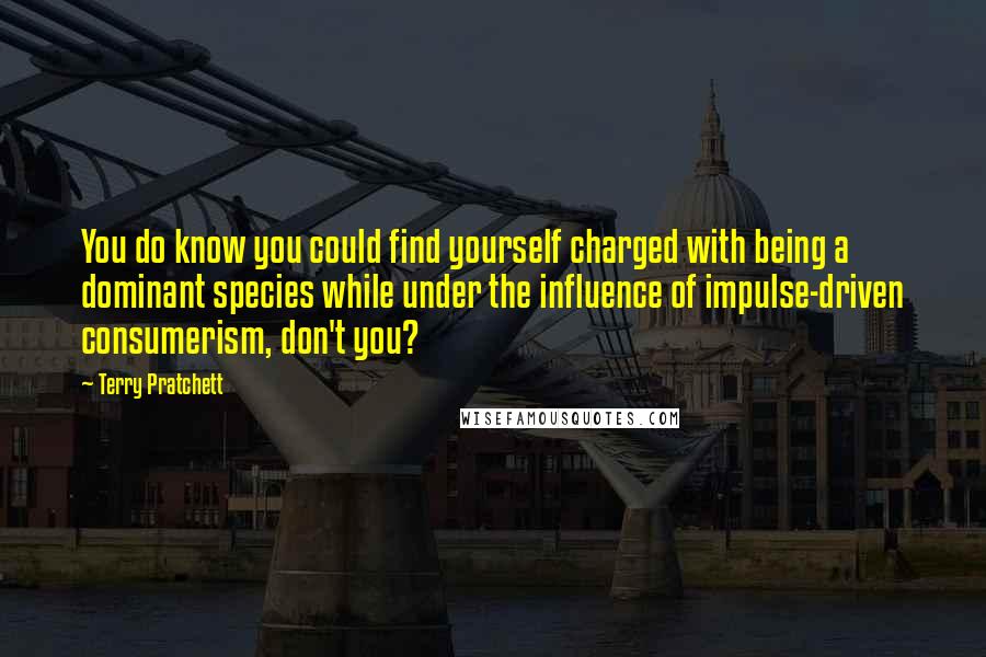Terry Pratchett Quotes: You do know you could find yourself charged with being a dominant species while under the influence of impulse-driven consumerism, don't you?
