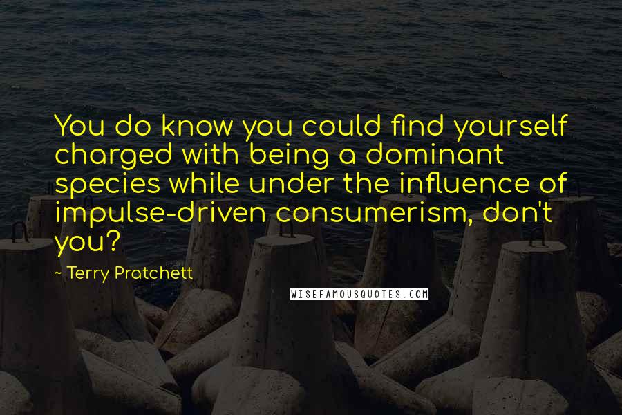 Terry Pratchett Quotes: You do know you could find yourself charged with being a dominant species while under the influence of impulse-driven consumerism, don't you?