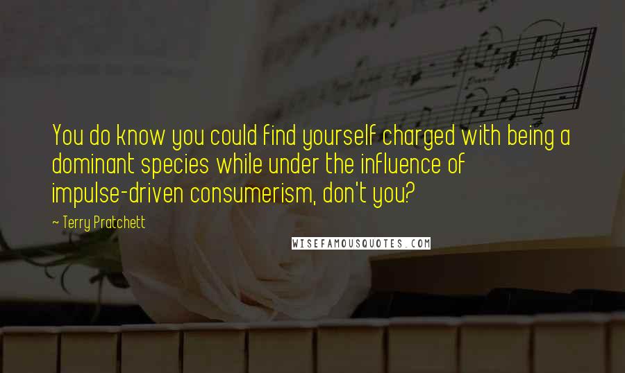 Terry Pratchett Quotes: You do know you could find yourself charged with being a dominant species while under the influence of impulse-driven consumerism, don't you?