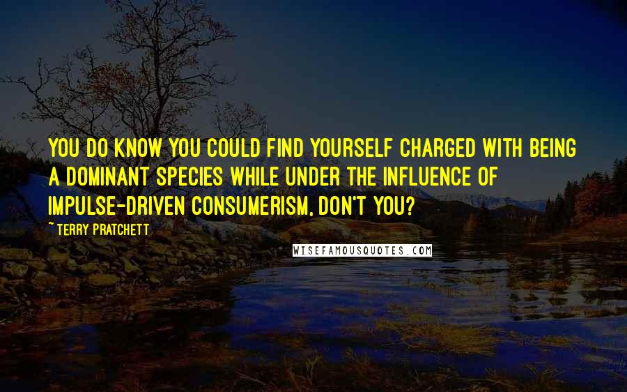 Terry Pratchett Quotes: You do know you could find yourself charged with being a dominant species while under the influence of impulse-driven consumerism, don't you?
