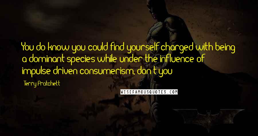 Terry Pratchett Quotes: You do know you could find yourself charged with being a dominant species while under the influence of impulse-driven consumerism, don't you?