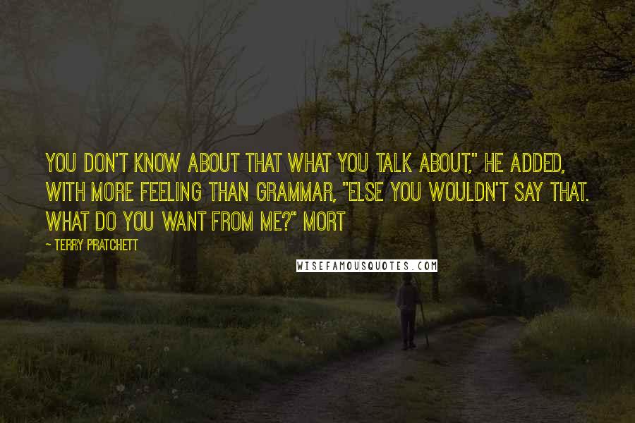 Terry Pratchett Quotes: You don't know about that what you talk about," he added, with more feeling than grammar, "else you wouldn't say that. What do you want from me?" Mort