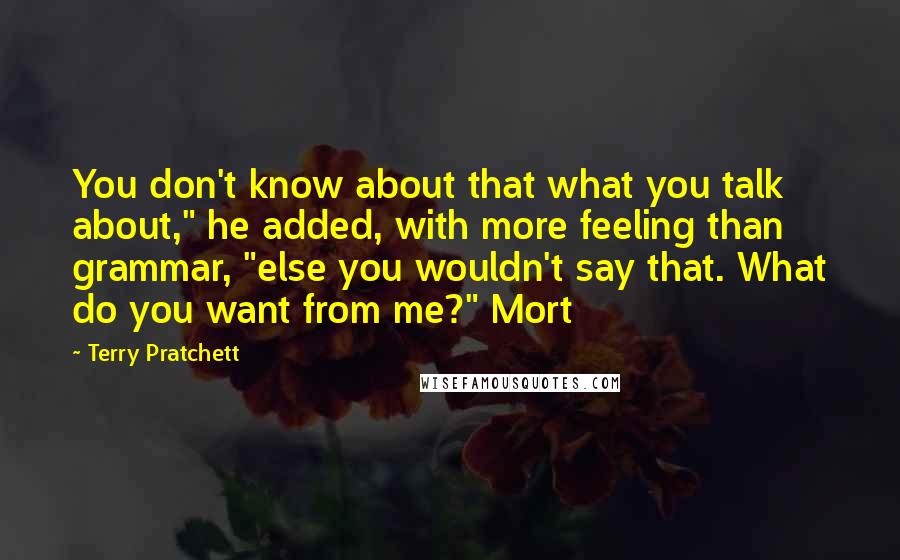 Terry Pratchett Quotes: You don't know about that what you talk about," he added, with more feeling than grammar, "else you wouldn't say that. What do you want from me?" Mort