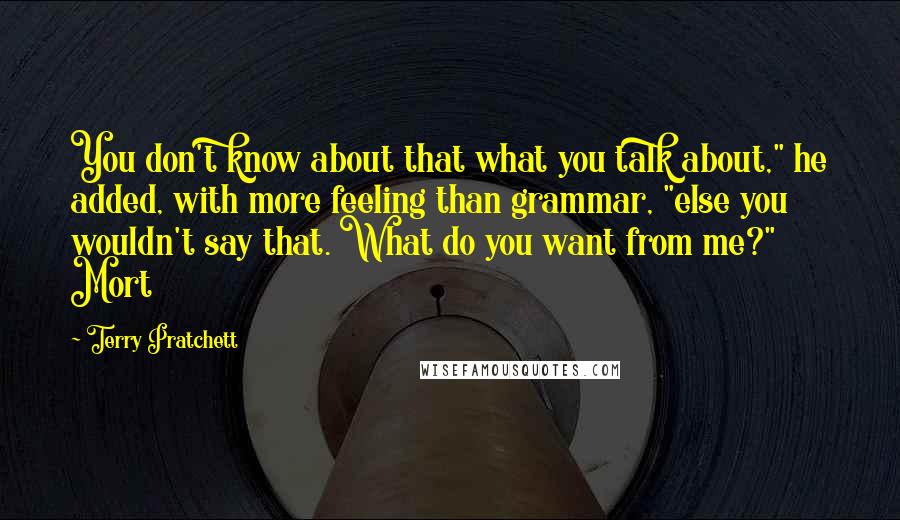 Terry Pratchett Quotes: You don't know about that what you talk about," he added, with more feeling than grammar, "else you wouldn't say that. What do you want from me?" Mort