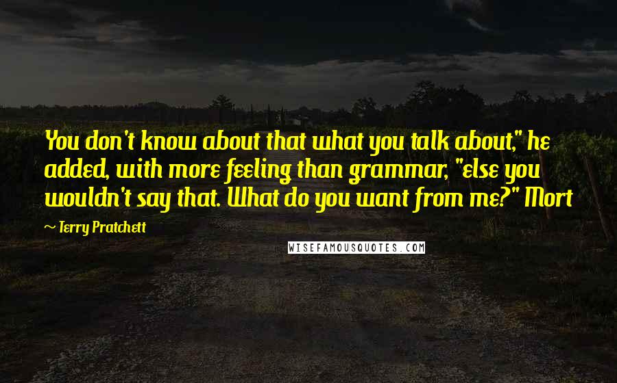 Terry Pratchett Quotes: You don't know about that what you talk about," he added, with more feeling than grammar, "else you wouldn't say that. What do you want from me?" Mort