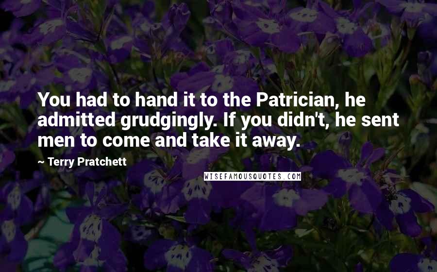 Terry Pratchett Quotes: You had to hand it to the Patrician, he admitted grudgingly. If you didn't, he sent men to come and take it away.