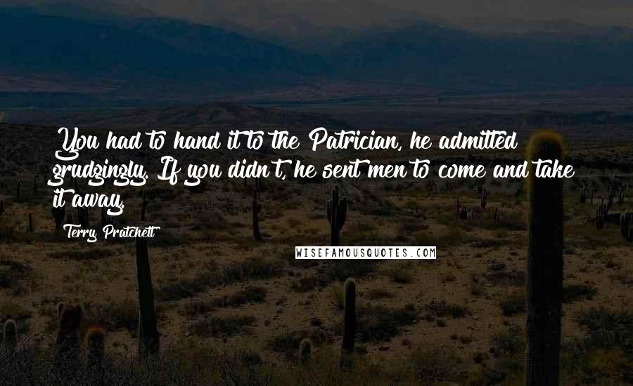 Terry Pratchett Quotes: You had to hand it to the Patrician, he admitted grudgingly. If you didn't, he sent men to come and take it away.