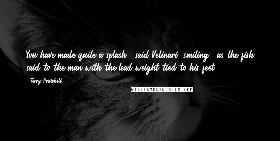 Terry Pratchett Quotes: You have made quite a splash," said Vetinari, smiling, "as the fish said to the man with the lead weight tied to his feet.