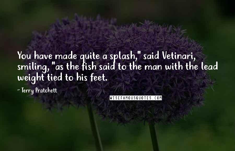 Terry Pratchett Quotes: You have made quite a splash," said Vetinari, smiling, "as the fish said to the man with the lead weight tied to his feet.