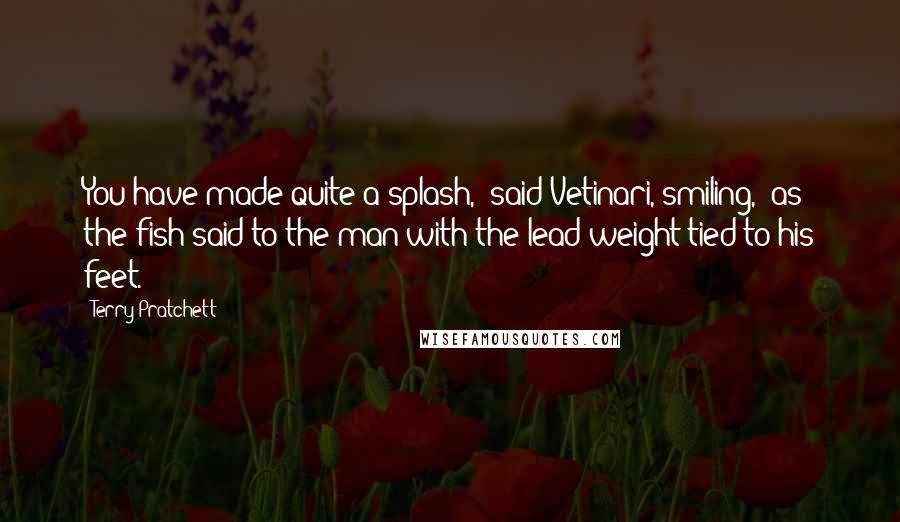 Terry Pratchett Quotes: You have made quite a splash," said Vetinari, smiling, "as the fish said to the man with the lead weight tied to his feet.