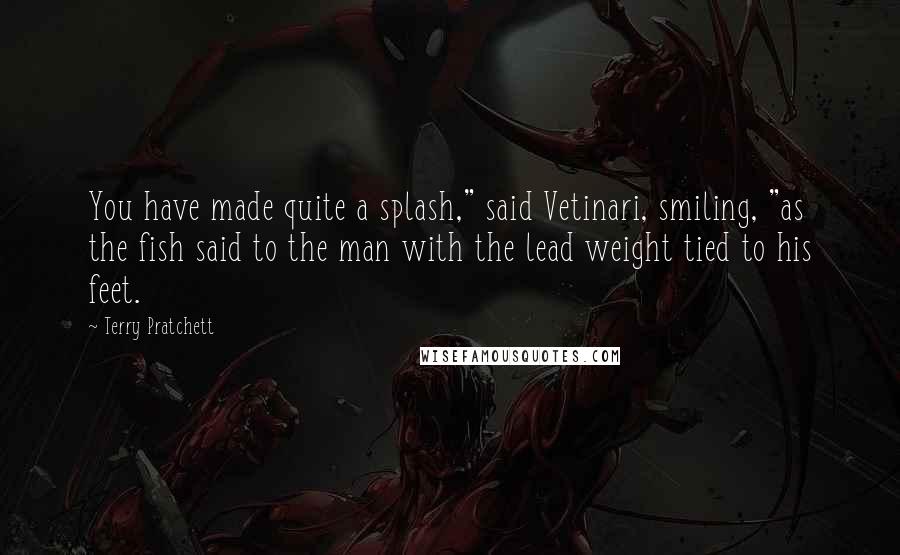 Terry Pratchett Quotes: You have made quite a splash," said Vetinari, smiling, "as the fish said to the man with the lead weight tied to his feet.