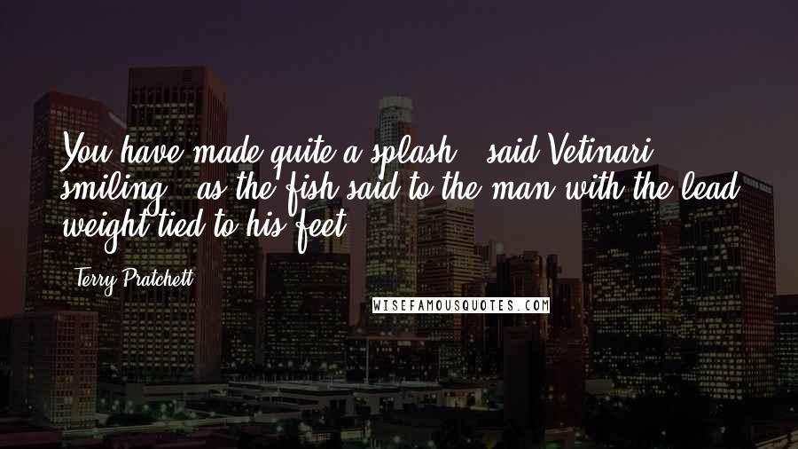 Terry Pratchett Quotes: You have made quite a splash," said Vetinari, smiling, "as the fish said to the man with the lead weight tied to his feet.