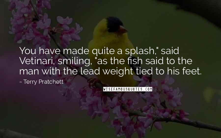 Terry Pratchett Quotes: You have made quite a splash," said Vetinari, smiling, "as the fish said to the man with the lead weight tied to his feet.