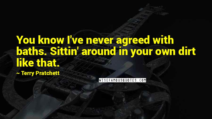 Terry Pratchett Quotes: You know I've never agreed with baths. Sittin' around in your own dirt like that.