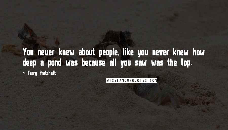 Terry Pratchett Quotes: You never knew about people, like you never knew how deep a pond was because all you saw was the top.