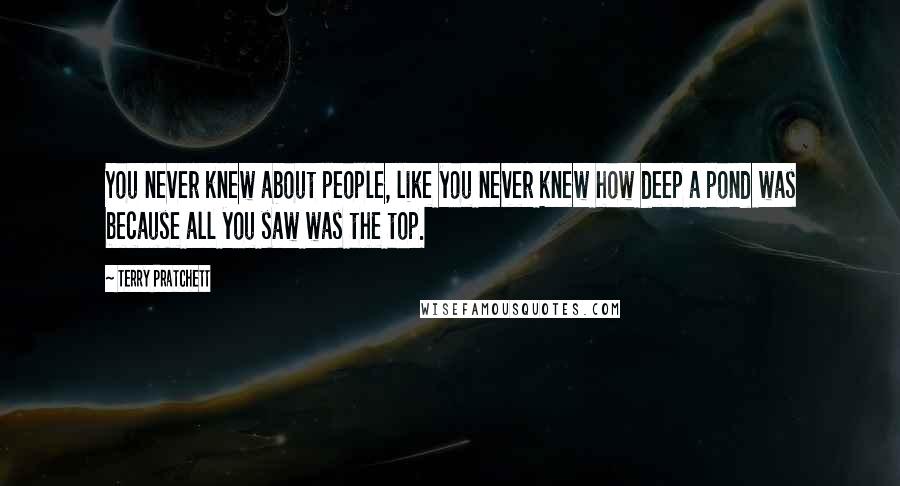 Terry Pratchett Quotes: You never knew about people, like you never knew how deep a pond was because all you saw was the top.