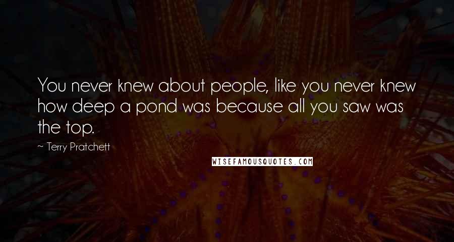 Terry Pratchett Quotes: You never knew about people, like you never knew how deep a pond was because all you saw was the top.